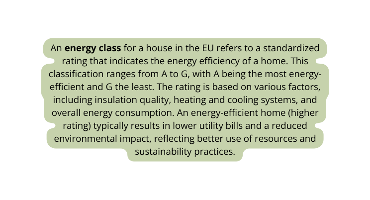 An energy class for a house in the EU refers to a standardized rating that indicates the energy efficiency of a home This classification ranges from A to G with A being the most energy efficient and G the least The rating is based on various factors including insulation quality heating and cooling systems and overall energy consumption An energy efficient home higher rating typically results in lower utility bills and a reduced environmental impact reflecting better use of resources and sustainability practices