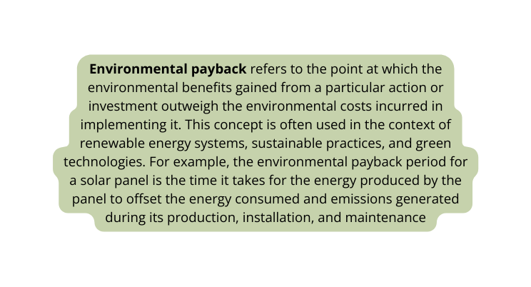 Environmental payback refers to the point at which the environmental benefits gained from a particular action or investment outweigh the environmental costs incurred in implementing it This concept is often used in the context of renewable energy systems sustainable practices and green technologies For example the environmental payback period for a solar panel is the time it takes for the energy produced by the panel to offset the energy consumed and emissions generated during its production installation and maintenance